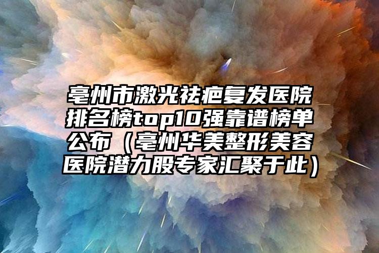 亳州市激光祛疤复发医院排名榜top10强靠谱榜单公布（亳州华美整形美容医院潜力股专家汇聚于此）