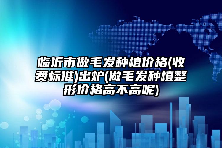 临沂市做毛发种植价格(收费标准)出炉(做毛发种植整形价格高不高呢)