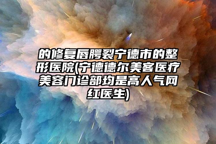 的修复唇腭裂宁德市的整形医院(宁德德尔美客医疗美容门诊部均是高人气网红医生)
