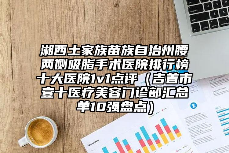 湘西土家族苗族自治州腰两侧吸脂手术医院排行榜十大医院1v1点评（吉首市壹十医疗美容门诊部汇总单10强盘点）