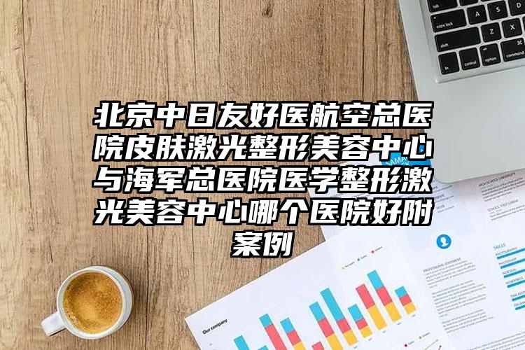 北京中日友好医航空总医院皮肤激光整形美容中心与海军总医院医学整形激光美容中心哪个医院好附案例