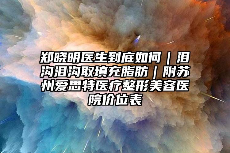 郑晓明医生到底如何｜泪沟泪沟取填充脂肪｜附苏州爱思特医疗整形美容医院价位表