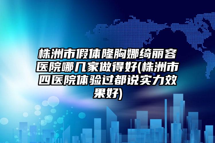 株洲市假体隆胸娜绮丽容医院哪几家做得好(株洲市四医院体验过都说实力效果好)