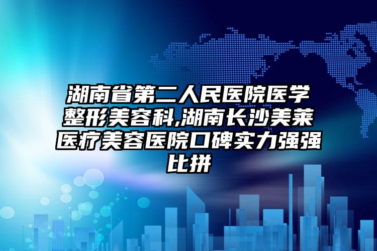 湖南省第二人民医院医学整形美容科,湖南长沙美莱医疗美容医院口碑实力强强比拼