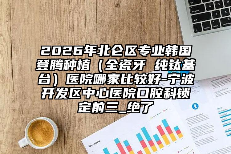 2026年北仑区专业韩国登腾种植（全瓷牙 纯钛基台）医院哪家比较好-宁波开发区中心医院口腔科锁定前三_绝了