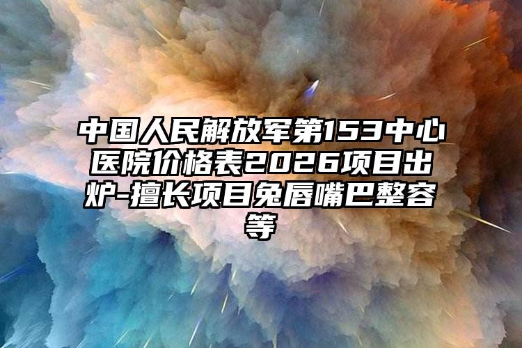 中国人民解放军第153中心医院价格表2026项目出炉-擅长项目兔唇嘴巴整容等
