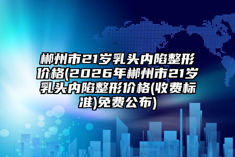 郴州市21岁乳头内陷整形价格(2026年郴州市21岁乳头内陷整形价格(收费标准)免费公布)