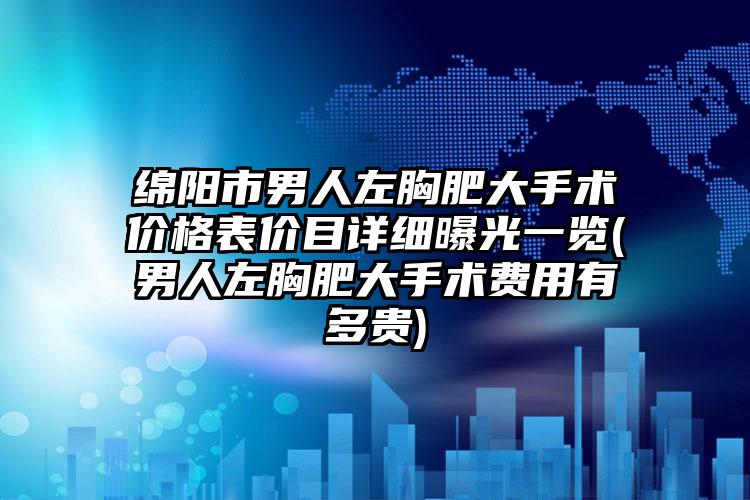绵阳市男人左胸肥大手术价格表价目详细曝光一览(男人左胸肥大手术费用有多贵)
