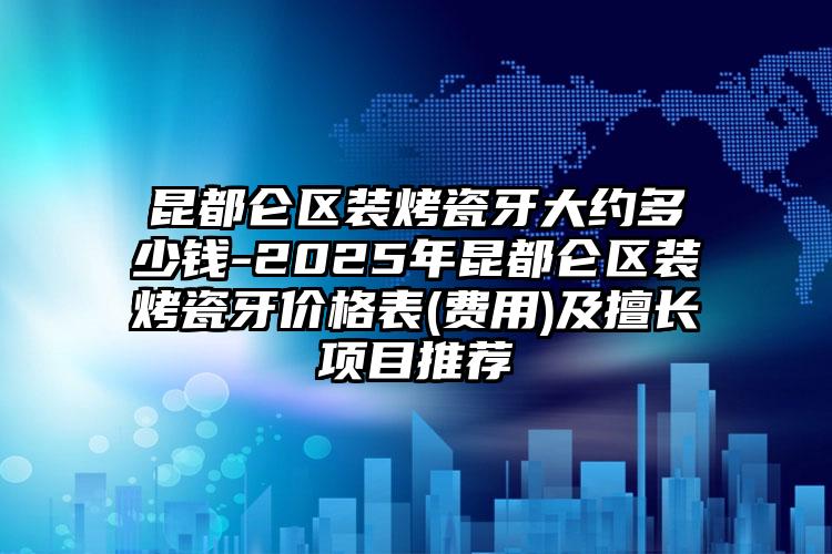 昆都仑区装烤瓷牙大约多少钱-2025年昆都仑区装烤瓷牙价格表(费用)及擅长项目推荐