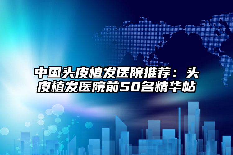 中国头皮植发医院推荐：头皮植发医院前50名精华帖