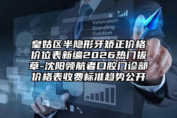 皇姑区半隐形牙矫正价格价位表新编2026热门拔草-沈阳领航者口腔门诊部价格表收费标准趋势公开