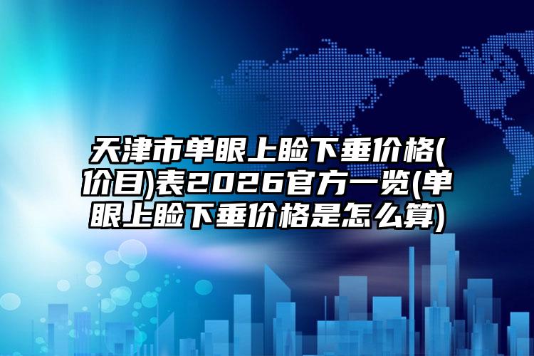 天津市单眼上睑下垂价格(价目)表2026官方一览(单眼上睑下垂价格是怎么算)