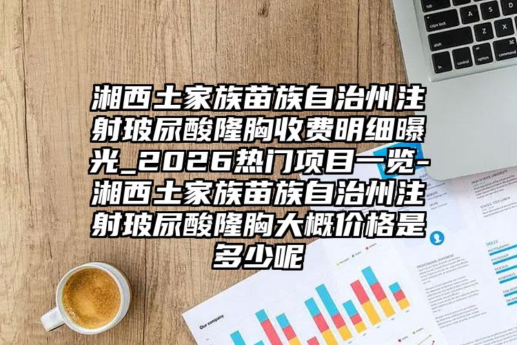 湘西土家族苗族自治州注射玻尿酸隆胸收费明细曝光_2026热门项目一览-湘西土家族苗族自治州注射玻尿酸隆胸大概价格是多少呢