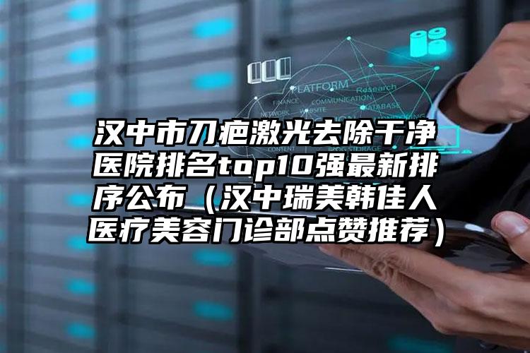 汉中市刀疤激光去除干净医院排名top10强最新排序公布（汉中瑞美韩佳人医疗美容门诊部点赞推荐）