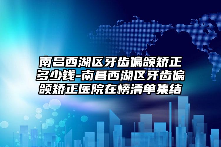 南昌西湖区牙齿偏颌矫正多少钱-南昌西湖区牙齿偏颌矫正医院在榜清单集结
