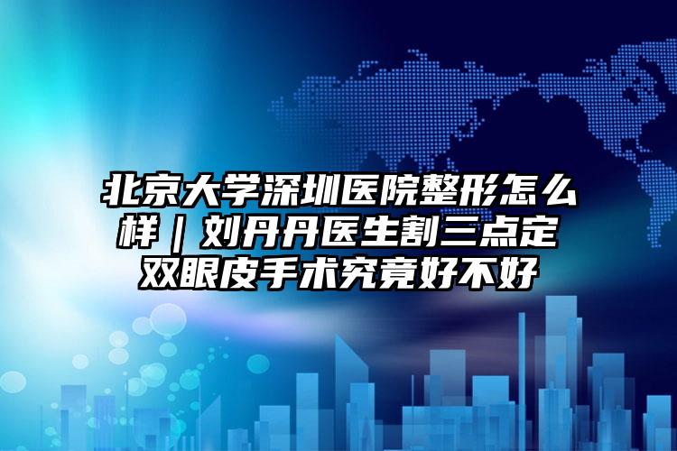 北京大学深圳医院整形怎么样｜刘丹丹医生割三点定双眼皮手术究竟好不好