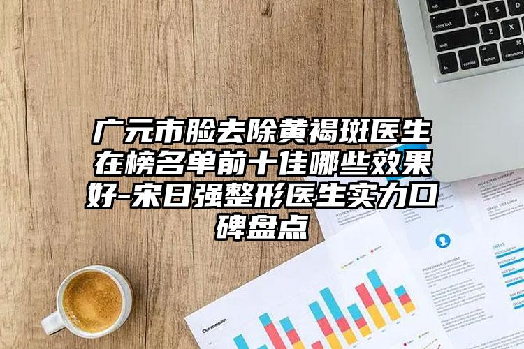 广元市脸去除黄褐斑医生在榜名单前十佳哪些效果好-宋日强整形医生实力口碑盘点