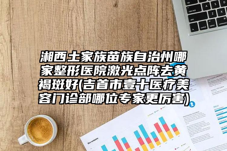 湘西土家族苗族自治州哪家整形医院激光点阵去黄褐斑好(吉首市壹十医疗美容门诊部哪位专家更厉害)