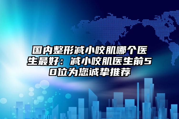 国内整形减小咬肌哪个医生最好：减小咬肌医生前50位为您诚挚推荐