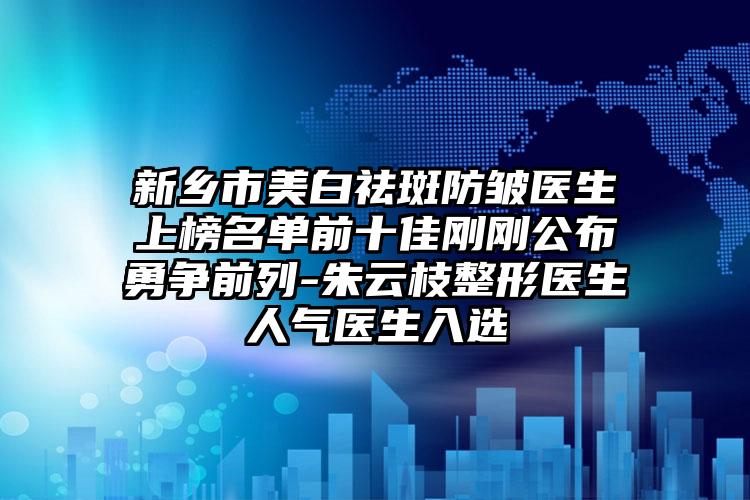新乡市美白祛斑防皱医生上榜名单前十佳刚刚公布勇争前列-朱云枝整形医生人气医生入选