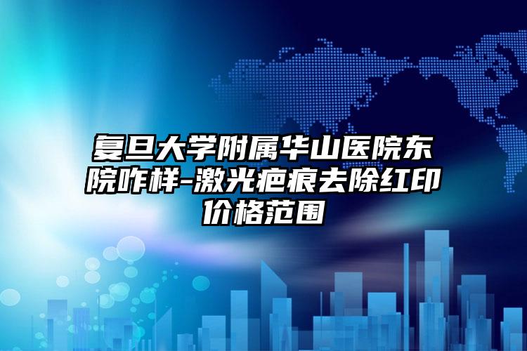 复旦大学附属华山医院东院咋样-激光疤痕去除红印价格范围