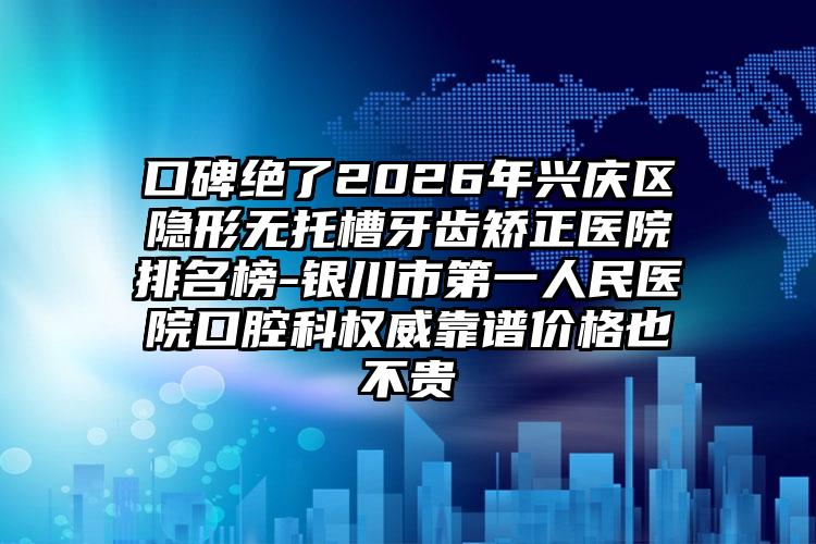 口碑绝了2026年兴庆区隐形无托槽牙齿矫正医院排名榜-银川市第一人民医院口腔科权威靠谱价格也不贵