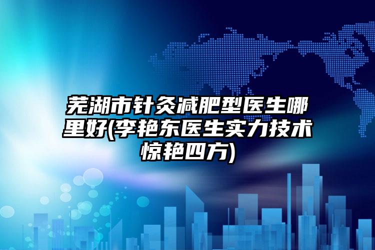 芜湖市针灸减肥型医生哪里好(李艳东医生实力技术惊艳四方)