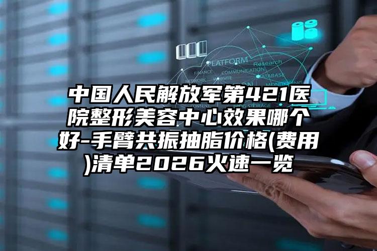 中国人民解放军第421医院整形美容中心效果哪个好-手臂共振抽脂价格(费用)清单2026火速一览