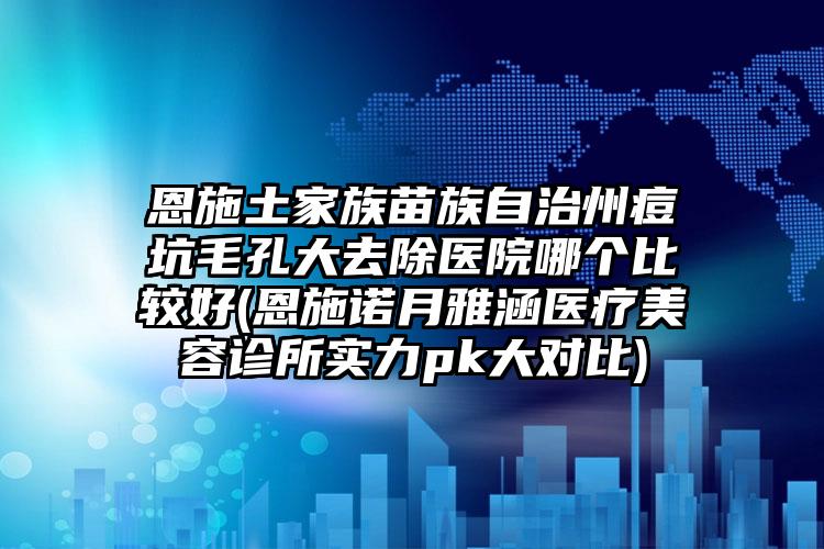 恩施土家族苗族自治州痘坑毛孔大去除医院哪个比较好(恩施诺月雅涵医疗美容诊所实力pk大对比)
