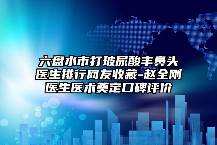六盘水市打玻尿酸丰鼻头医生排行网友收藏-赵全刚医生医术奠定口碑评价