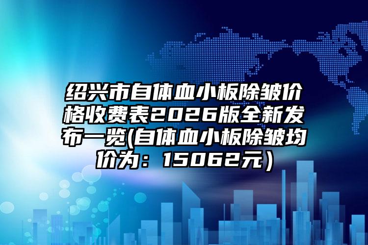 绍兴市自体血小板除皱价格收费表2026版全新发布一览(自体血小板除皱均价为:15062元)