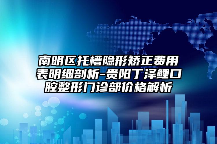 南明区托槽隐形矫正费用表明细剖析-贵阳丁泽鲤口腔整形门诊部价格解析