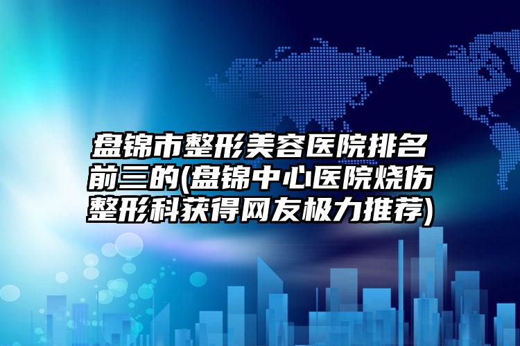 盘锦市整形美容医院排名前三的(盘锦中心医院烧伤整形科获得网友极力推荐)