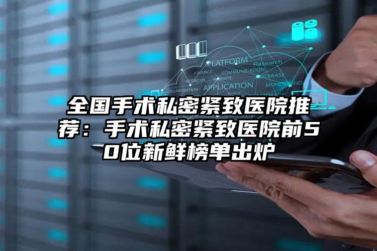 全国手术私密紧致医院推荐：手术私密紧致医院前50位新鲜榜单出炉