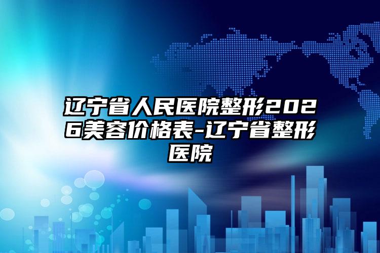 辽宁省人民医院整形2026美容价格表-辽宁省整形医院