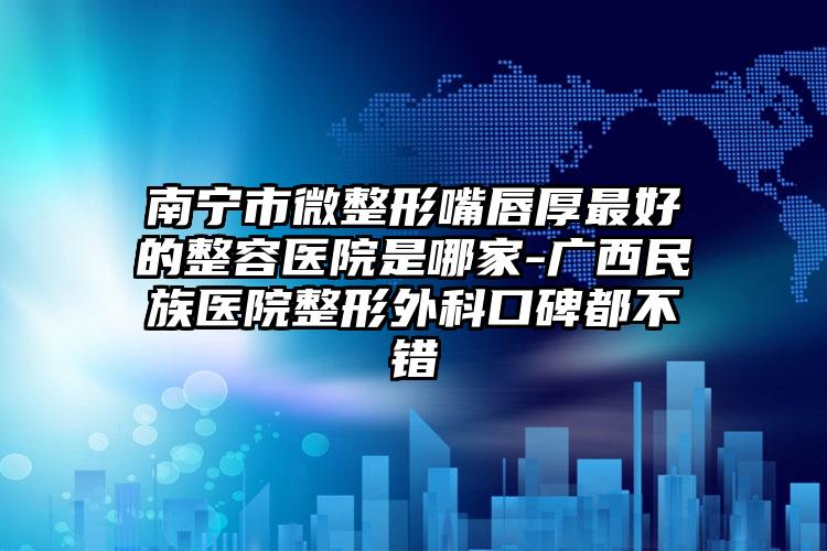 南宁市微整形嘴唇厚最好的整容医院是哪家-广西民族医院整形外科口碑都不错
