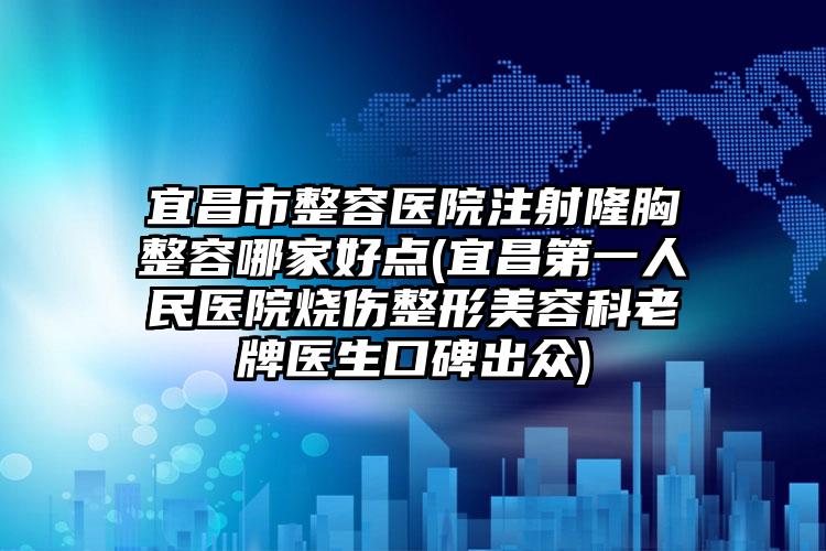 宜昌市整容医院注射隆胸整容哪家好点(宜昌第一人民医院烧伤整形美容科老牌医生口碑出众)
