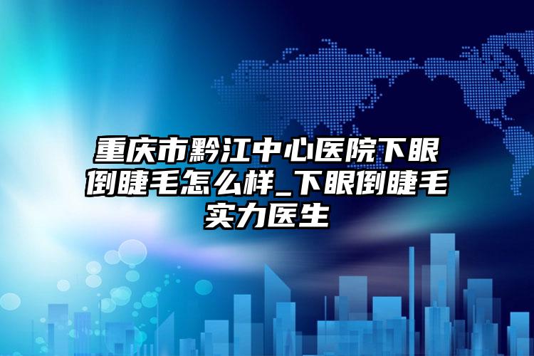 重庆市黔江中心医院下眼倒睫毛怎么样_下眼倒睫毛实力医生