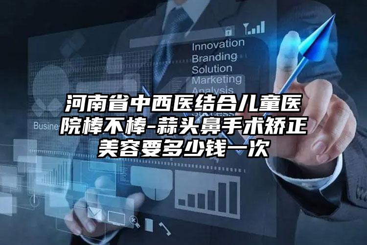 河南省中西医结合儿童医院棒不棒-蒜头鼻手术矫正美容要多少钱一次