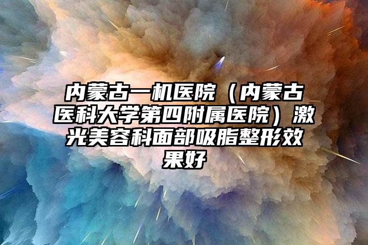 内蒙古一机医院（内蒙古医科大学第四附属医院）激光美容科面部吸脂整形效果好