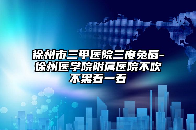 徐州市三甲医院三度兔唇-徐州医学院附属医院不吹不黑看一看
