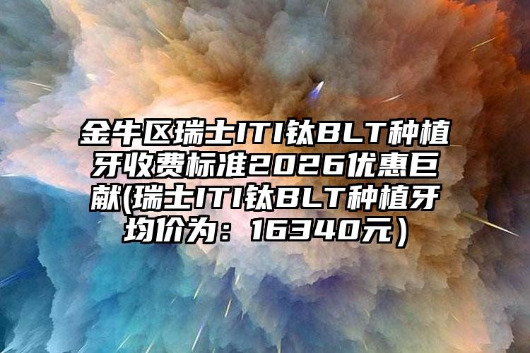 金牛区瑞士ITI钛BLT种植牙收费标准2026优惠巨献(瑞士ITI钛BLT种植牙均价为：16340元）