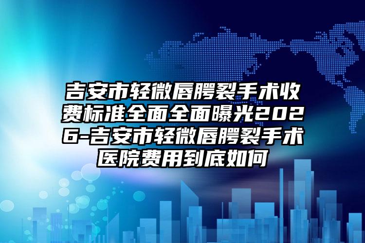 吉安市轻微唇腭裂手术收费标准全面全面曝光2026-吉安市轻微唇腭裂手术医院费用到底如何