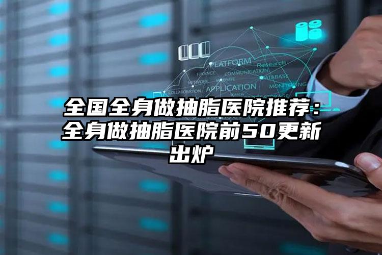 全国全身做抽脂医院推荐：全身做抽脂医院前50更新出炉