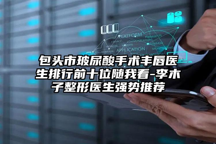 包头市玻尿酸手术丰唇医生排行前十位随我看-李木子整形医生强势推荐