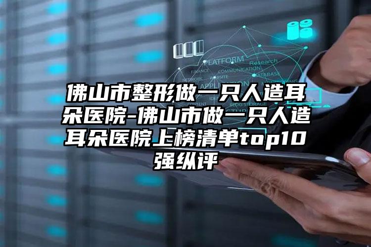 佛山市整形做一只人造耳朵医院-佛山市做一只人造耳朵医院上榜清单top10强纵评