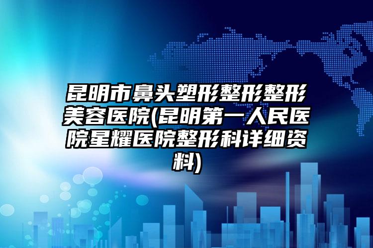 昆明市鼻头塑形整形整形美容医院(昆明第一人民医院星耀医院整形科详细资料)
