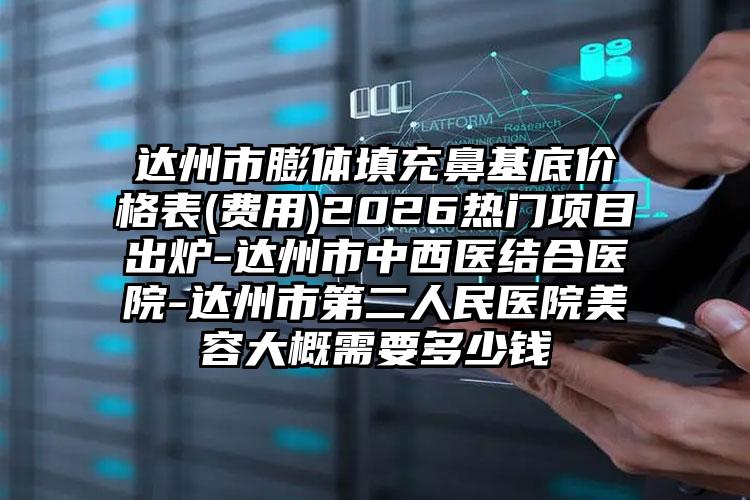 达州市膨体填充鼻基底价格表(费用)2026热门项目出炉-达州市中西医结合医院-达州市第二人民医院美容大概需要多少钱