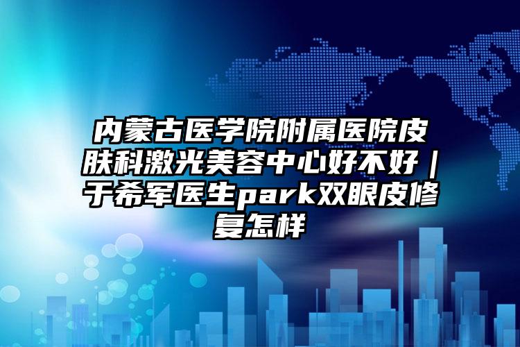 内蒙古医学院附属医院皮肤科激光美容中心好不好｜于希军医生park双眼皮修复怎样
