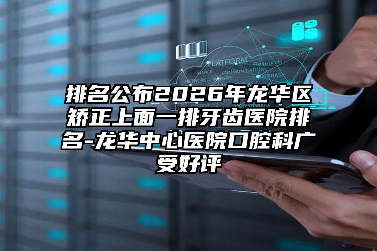 排名公布2026年龙华区矫正上面一排牙齿医院排名-龙华中心医院口腔科广受好评